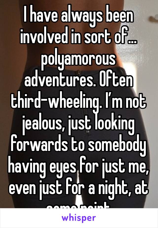 I have always been involved in sort of... polyamorous adventures. Often third-wheeling. I’m not jealous, just looking forwards to somebody having eyes for just me, even just for a night, at some point