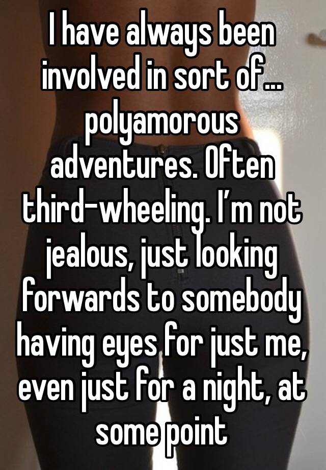 I have always been involved in sort of... polyamorous adventures. Often third-wheeling. I’m not jealous, just looking forwards to somebody having eyes for just me, even just for a night, at some point