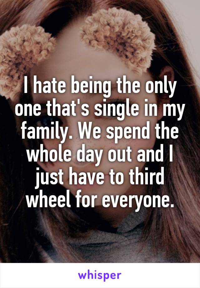 I hate being the only one that's single in my family. We spend the whole day out and I just have to third wheel for everyone.