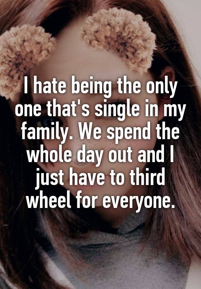 I hate being the only one that's single in my family. We spend the whole day out and I just have to third wheel for everyone.