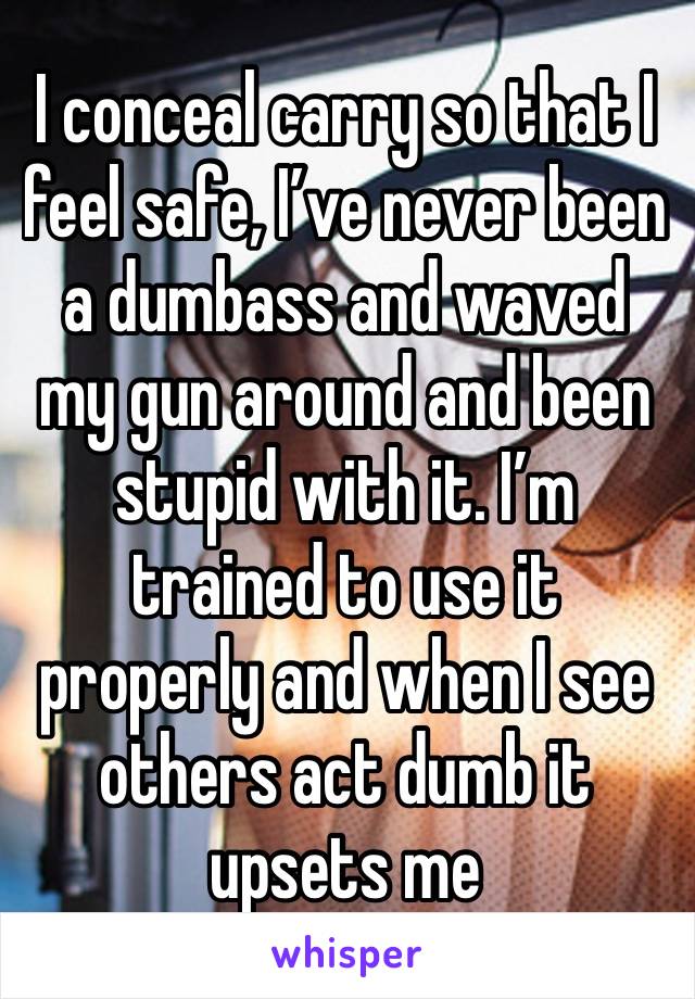 I conceal carry so that I feel safe, I’ve never been a dumbass and waved my gun around and been stupid with it. I’m trained to use it properly and when I see others act dumb it upsets me 