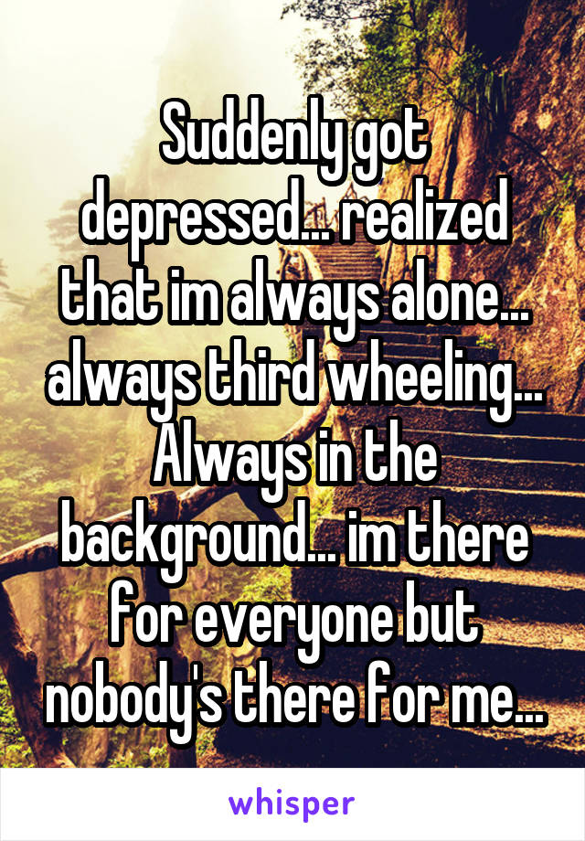 Suddenly got depressed... realized that im always alone... always third wheeling... Always in the background... im there for everyone but nobody's there for me...