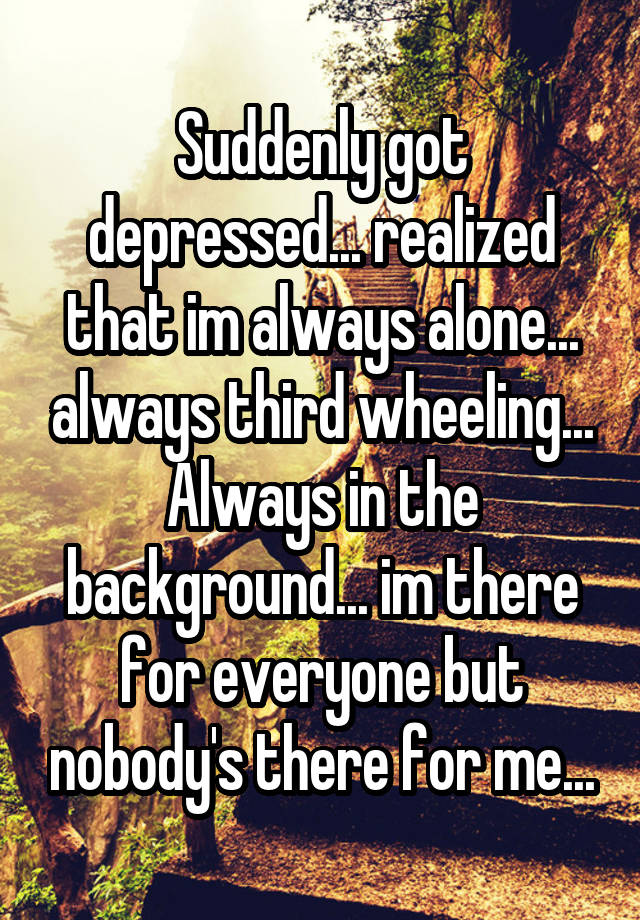 Suddenly got depressed... realized that im always alone... always third wheeling... Always in the background... im there for everyone but nobody's there for me...