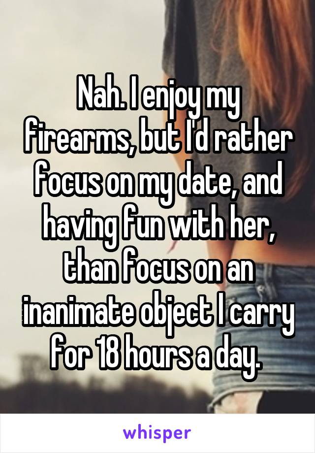 Nah. I enjoy my firearms, but I'd rather focus on my date, and having fun with her, than focus on an inanimate object I carry for 18 hours a day. 