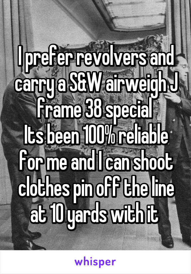 I prefer revolvers and carry a S&W airweigh J frame 38 special 
Its been 100% reliable for me and I can shoot clothes pin off the line at 10 yards with it 