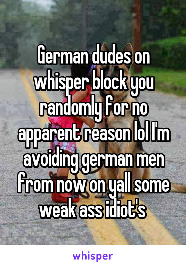 German dudes on whisper block you randomly for no apparent reason lol I'm avoiding german men from now on yall some weak ass idiot's 