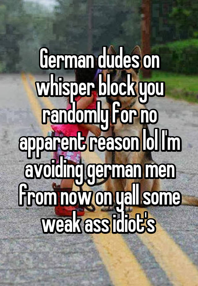 German dudes on whisper block you randomly for no apparent reason lol I'm avoiding german men from now on yall some weak ass idiot's 