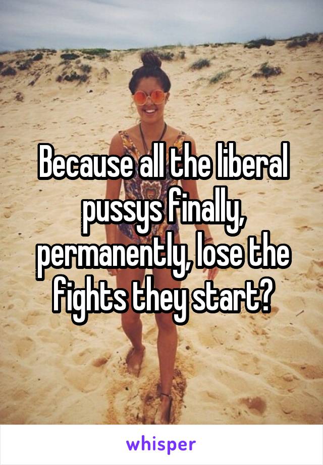 Because all the liberal pussys finally, permanently, lose the fights they start?