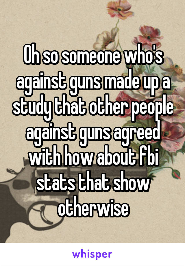 Oh so someone who's against guns made up a study that other people against guns agreed with how about fbi stats that show otherwise