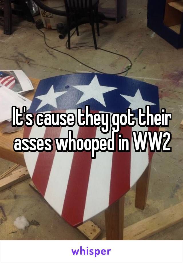 It's cause they got their asses whooped in WW2