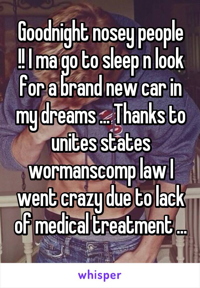 Goodnight nosey people !! I ma go to sleep n look for a brand new car in my dreams ... Thanks to unites states wormanscomp law I went crazy due to lack of medical treatment ... 