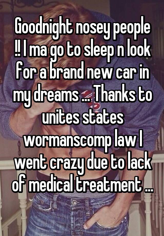 Goodnight nosey people !! I ma go to sleep n look for a brand new car in my dreams ... Thanks to unites states wormanscomp law I went crazy due to lack of medical treatment ... 