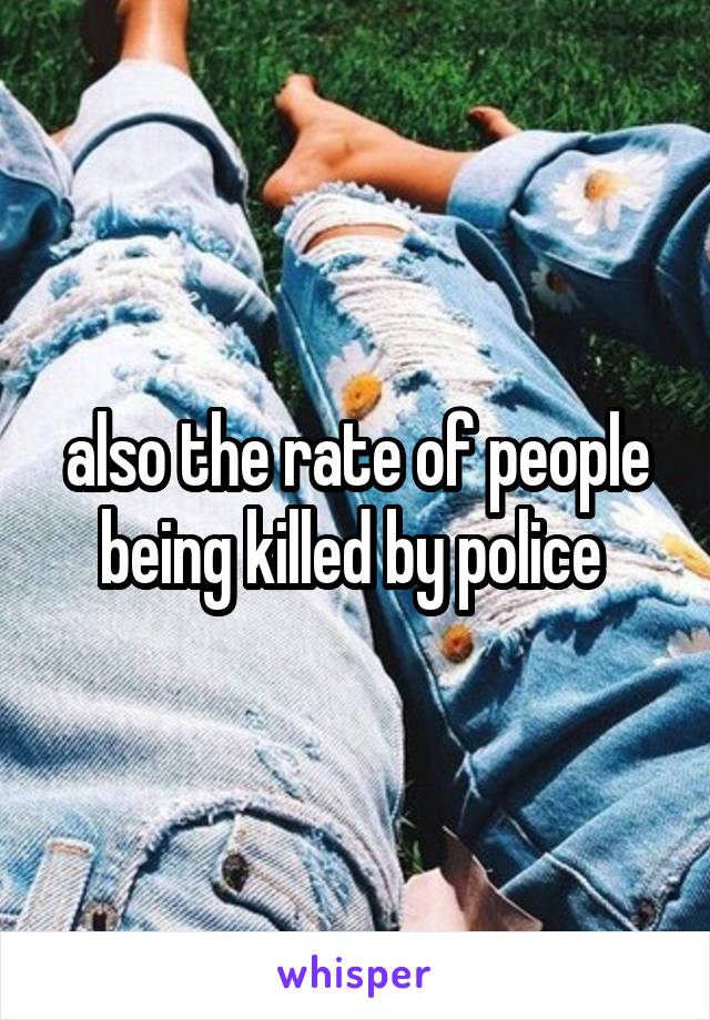 also the rate of people being killed by police 