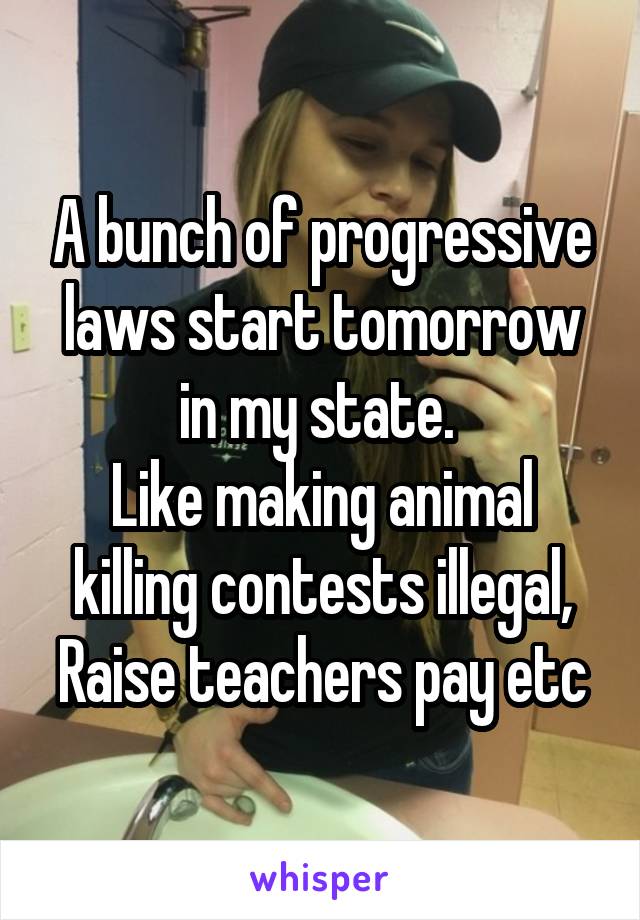 A bunch of progressive laws start tomorrow in my state. 
Like making animal killing contests illegal, Raise teachers pay etc