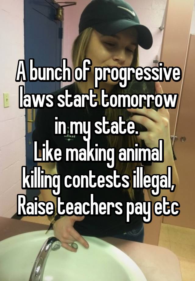 A bunch of progressive laws start tomorrow in my state. 
Like making animal killing contests illegal, Raise teachers pay etc