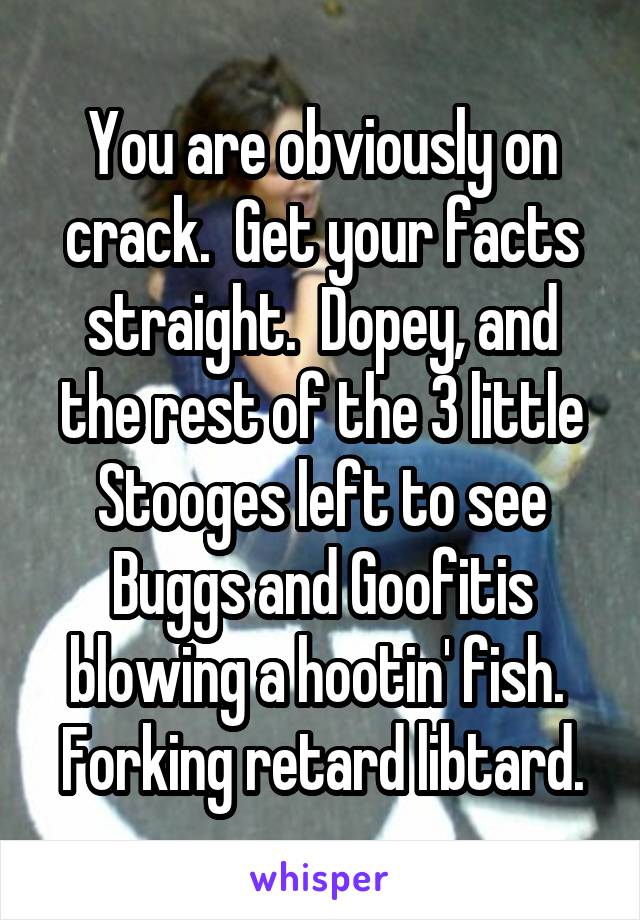 You are obviously on crack.  Get your facts straight.  Dopey, and the rest of the 3 little Stooges left to see Buggs and Goofitis blowing a hootin' fish.  Forking retard libtard.