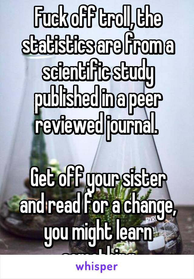 Fuck off troll, the statistics are from a scientific study published in a peer reviewed journal. 

Get off your sister and read for a change, you might learn something