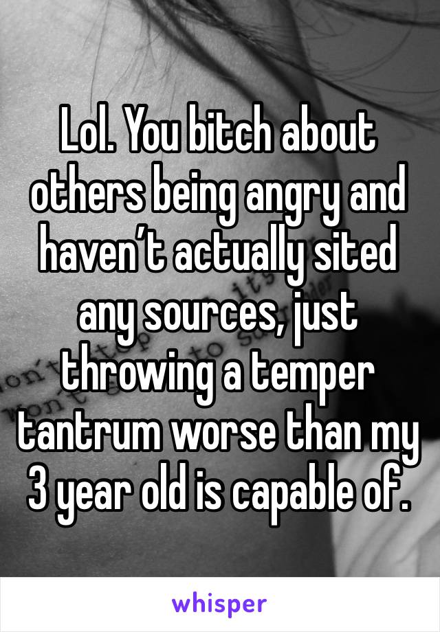 Lol. You bitch about others being angry and haven’t actually sited any sources, just throwing a temper tantrum worse than my 3 year old is capable of. 