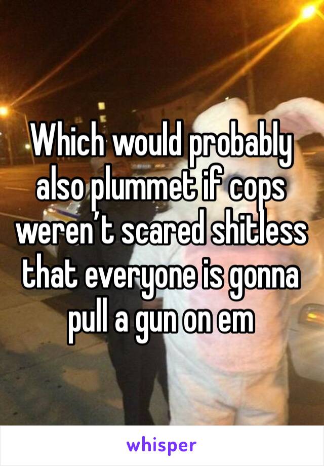 Which would probably also plummet if cops weren’t scared shitless that everyone is gonna pull a gun on em 