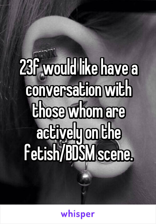 23f would like have a conversation with those whom are actively on the fetish/BDSM scene.