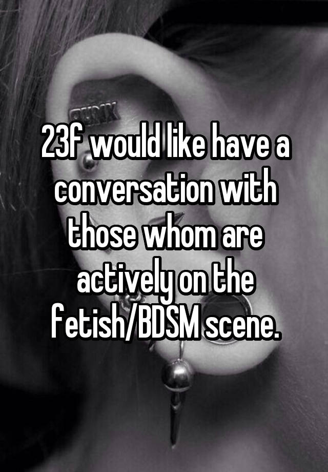 23f would like have a conversation with those whom are actively on the fetish/BDSM scene.