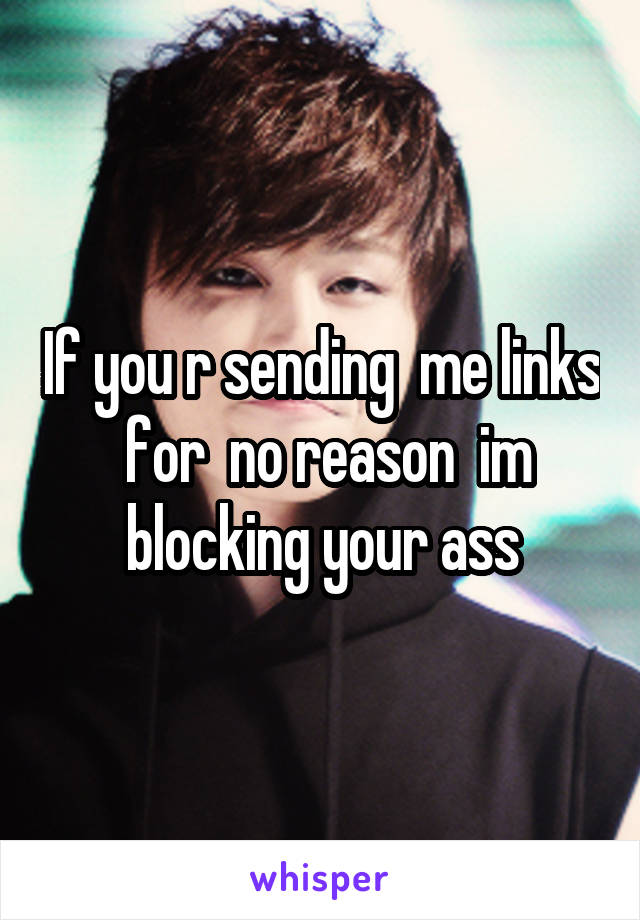 If you r sending  me links  for  no reason  im blocking your ass