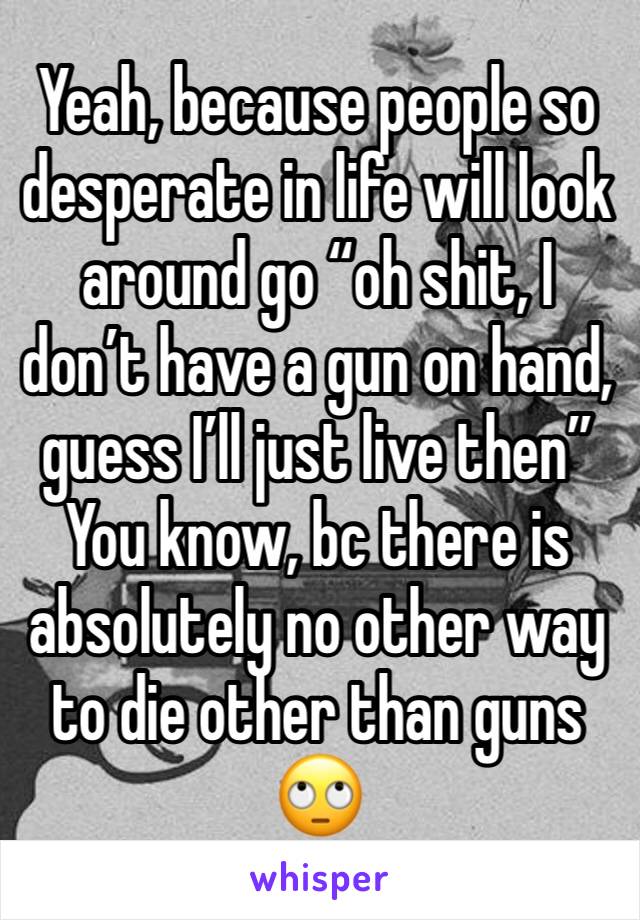 Yeah, because people so desperate in life will look around go “oh shit, I don’t have a gun on hand, guess I’ll just live then”
You know, bc there is absolutely no other way to die other than guns 🙄