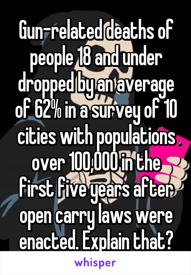 Gun-related deaths of people 18 and under dropped by an average of 62% in a survey of 10 cities with populations over 100,000 in the first five years after open carry laws were enacted. Explain that?