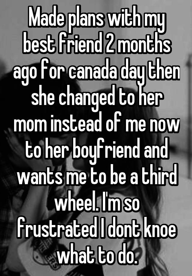 Made plans with my best friend 2 months ago for canada day then she changed to her mom instead of me now to her boyfriend and wants me to be a third wheel. I'm so frustrated I dont knoe what to do.