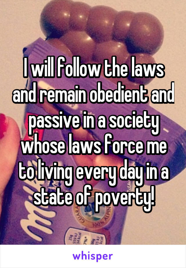 I will follow the laws and remain obedient and passive in a society whose laws force me to living every day in a state of poverty!