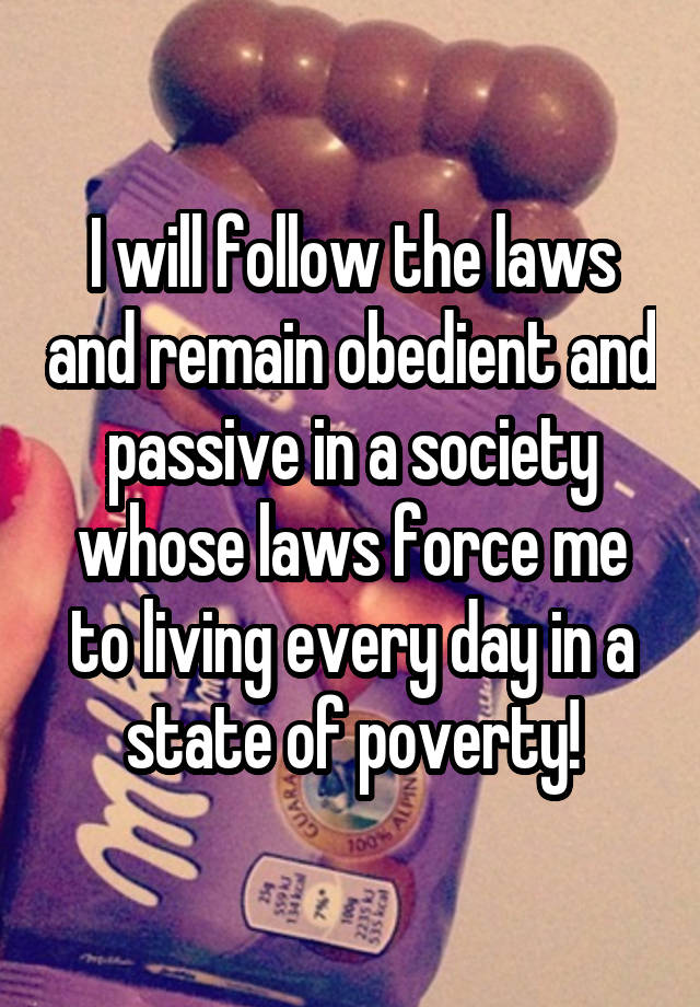 I will follow the laws and remain obedient and passive in a society whose laws force me to living every day in a state of poverty!