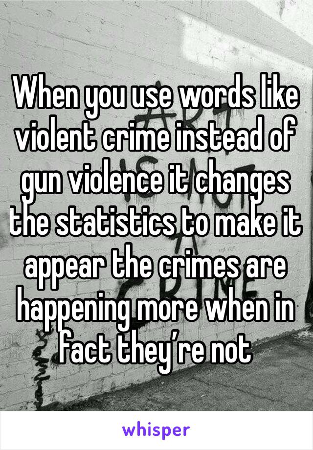 When you use words like violent crime instead of gun violence it changes the statistics to make it appear the crimes are happening more when in fact they’re not