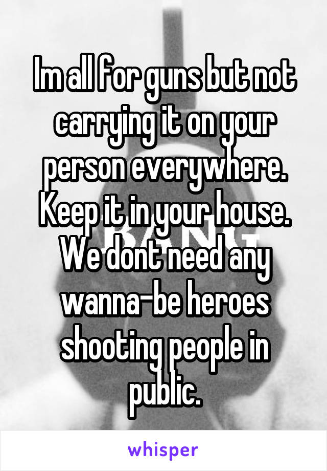 Im all for guns but not carrying it on your person everywhere. Keep it in your house. We dont need any wanna-be heroes shooting people in public.