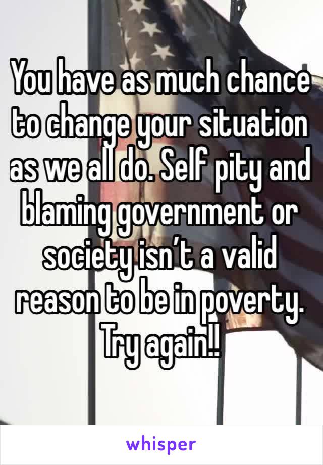 You have as much chance to change your situation as we all do. Self pity and blaming government or society isn’t a valid reason to be in poverty.
Try again!!