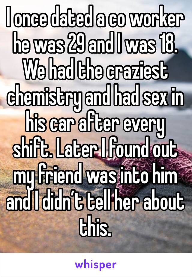 I once dated a co worker he was 29 and I was 18. We had the craziest chemistry and had sex in his car after every shift. Later I found out my friend was into him and I didn’t tell her about this. 
