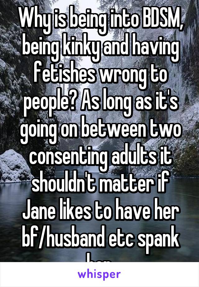 Why is being into BDSM, being kinky and having fetishes wrong to people? As long as it's going on between two consenting adults it shouldn't matter if Jane likes to have her bf/husband etc spank her.