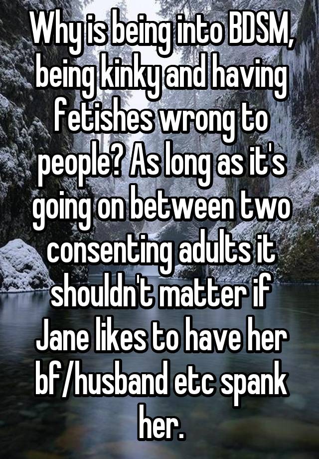 Why is being into BDSM, being kinky and having fetishes wrong to people? As long as it's going on between two consenting adults it shouldn't matter if Jane likes to have her bf/husband etc spank her.