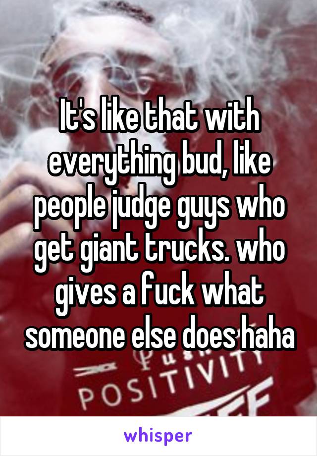 It's like that with everything bud, like people judge guys who get giant trucks. who gives a fuck what someone else does haha