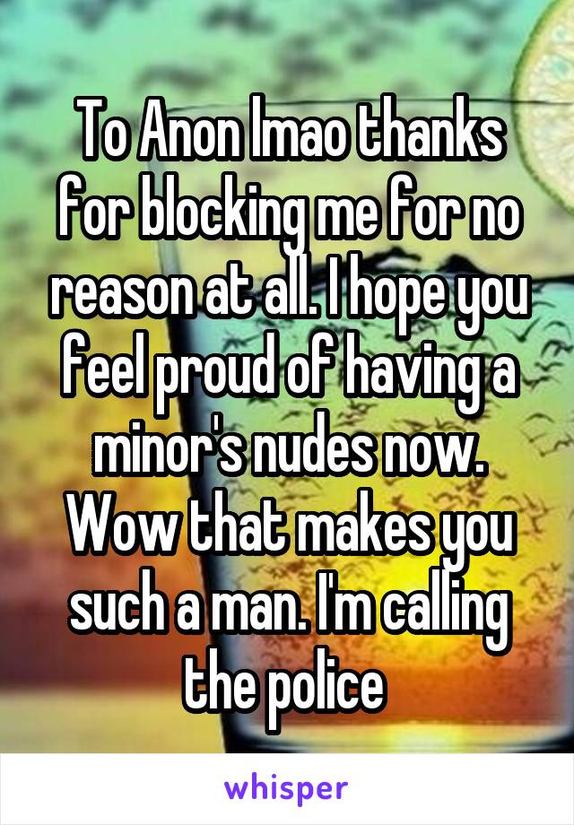 To Anon lmao thanks for blocking me for no reason at all. I hope you feel proud of having a minor's nudes now. Wow that makes you such a man. I'm calling the police 