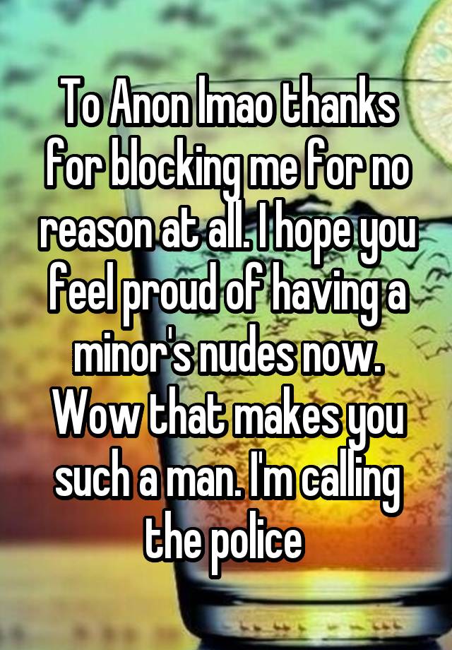 To Anon lmao thanks for blocking me for no reason at all. I hope you feel proud of having a minor's nudes now. Wow that makes you such a man. I'm calling the police 