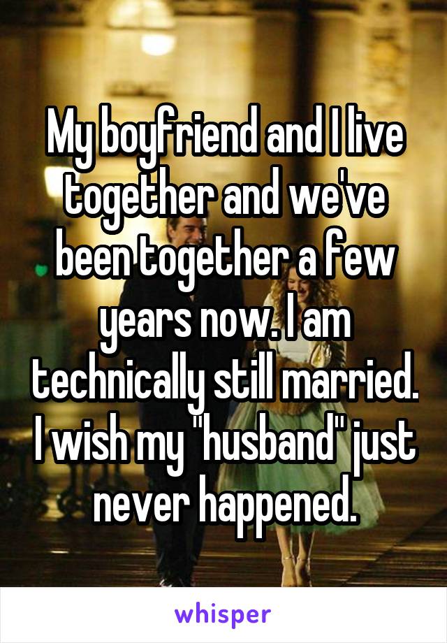 My boyfriend and I live together and we've been together a few years now. I am technically still married. I wish my "husband" just never happened.