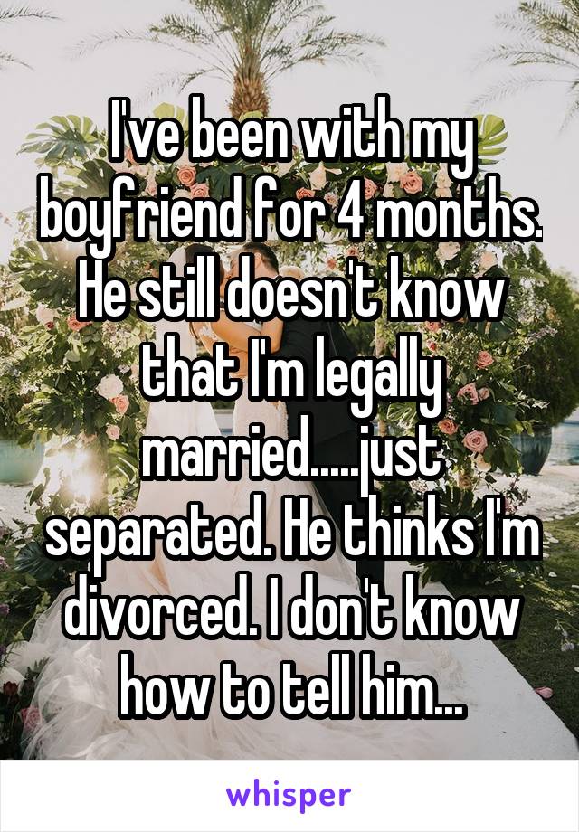 I've been with my boyfriend for 4 months. He still doesn't know that I'm legally married.....just separated. He thinks I'm divorced. I don't know how to tell him...