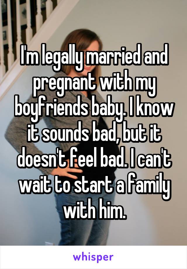 I'm legally married and pregnant with my boyfriends baby. I know it sounds bad, but it doesn't feel bad. I can't wait to start a family with him.