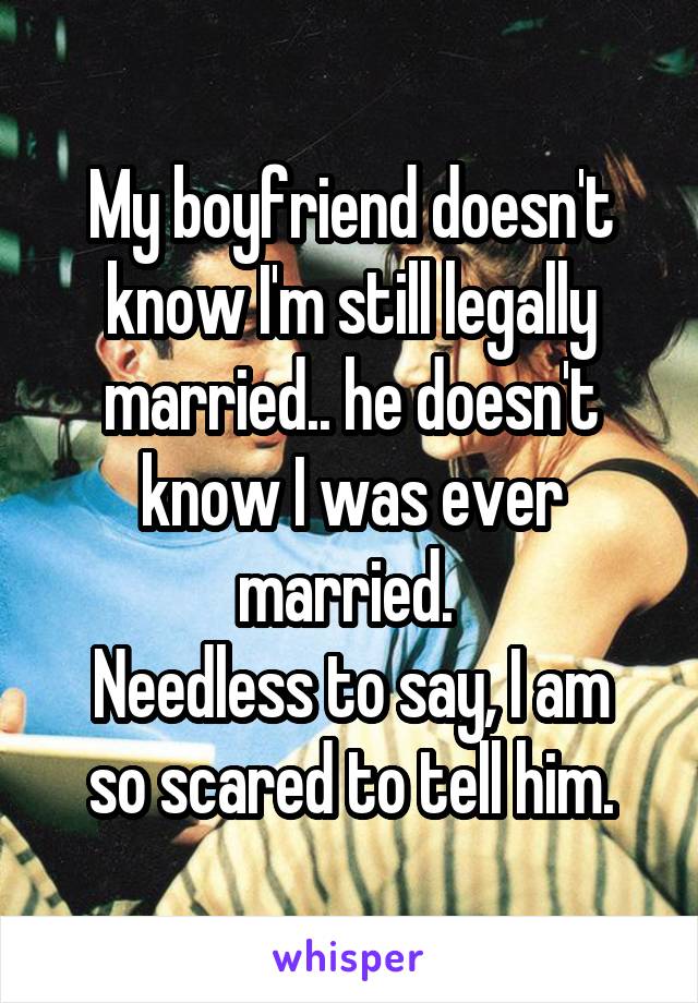 My boyfriend doesn't know I'm still legally married.. he doesn't know I was ever married. 
Needless to say, I am so scared to tell him.