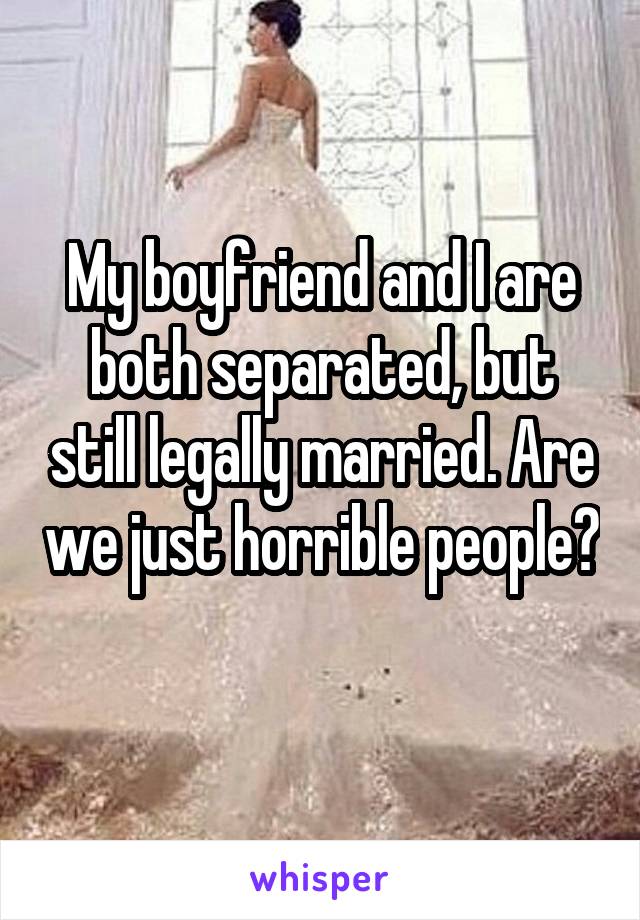 My boyfriend and I are both separated, but still legally married. Are we just horrible people?
