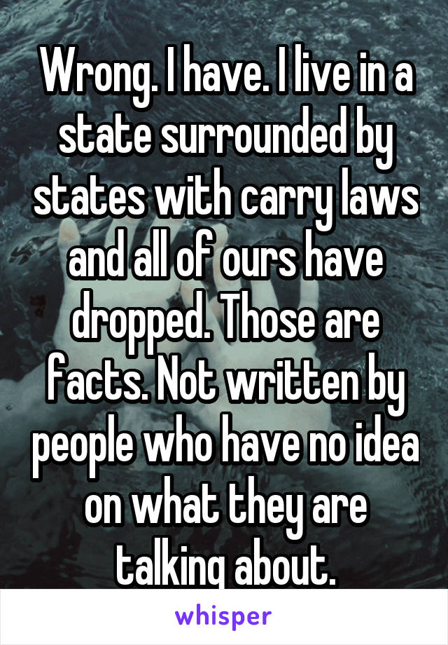 Wrong. I have. I live in a state surrounded by states with carry laws and all of ours have dropped. Those are facts. Not written by people who have no idea on what they are talking about.