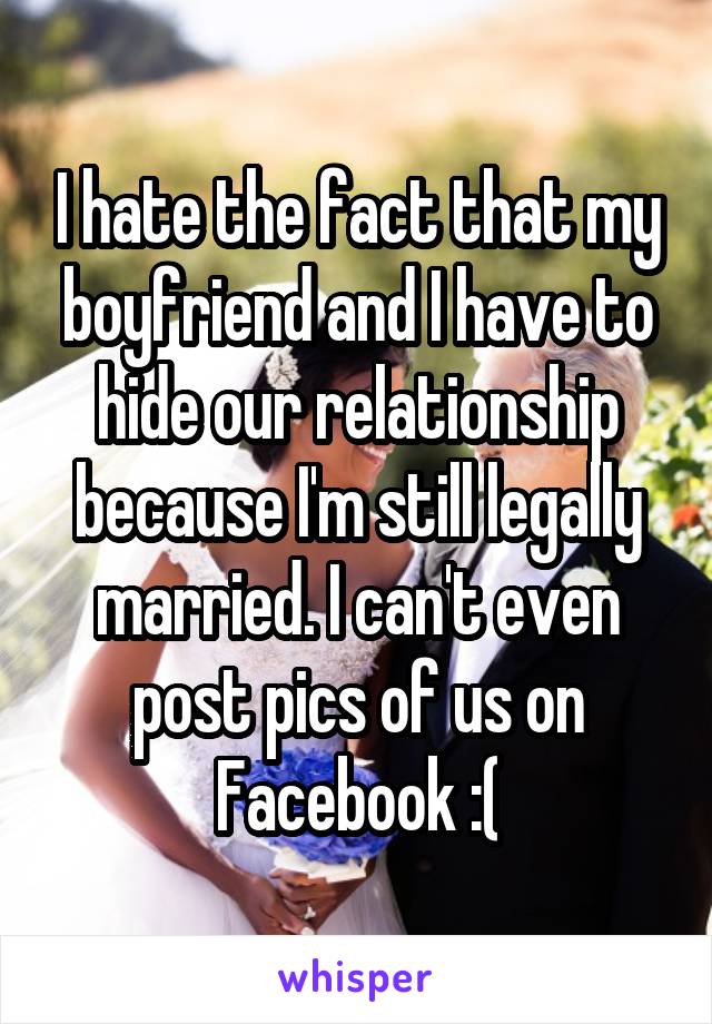 I hate the fact that my boyfriend and I have to hide our relationship because I'm still legally married. I can't even post pics of us on Facebook :(