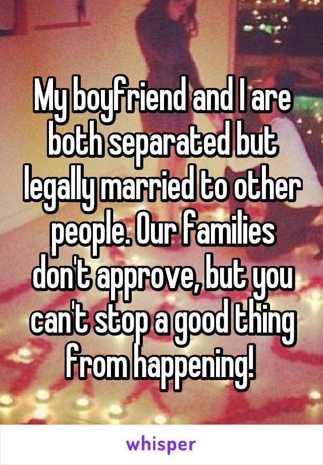 My boyfriend and I are both separated but legally married to other people. Our families don't approve, but you can't stop a good thing from happening! 