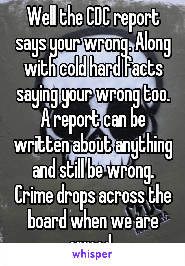 Well the CDC report says your wrong. Along with cold hard facts saying your wrong too. A report can be written about anything and still be wrong. Crime drops across the board when we are armed. 