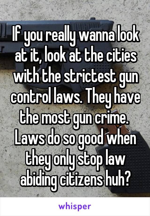 If you really wanna look at it, look at the cities with the strictest gun control laws. They have the most gun crime. 
Laws do so good when they only stop law abiding citizens huh?